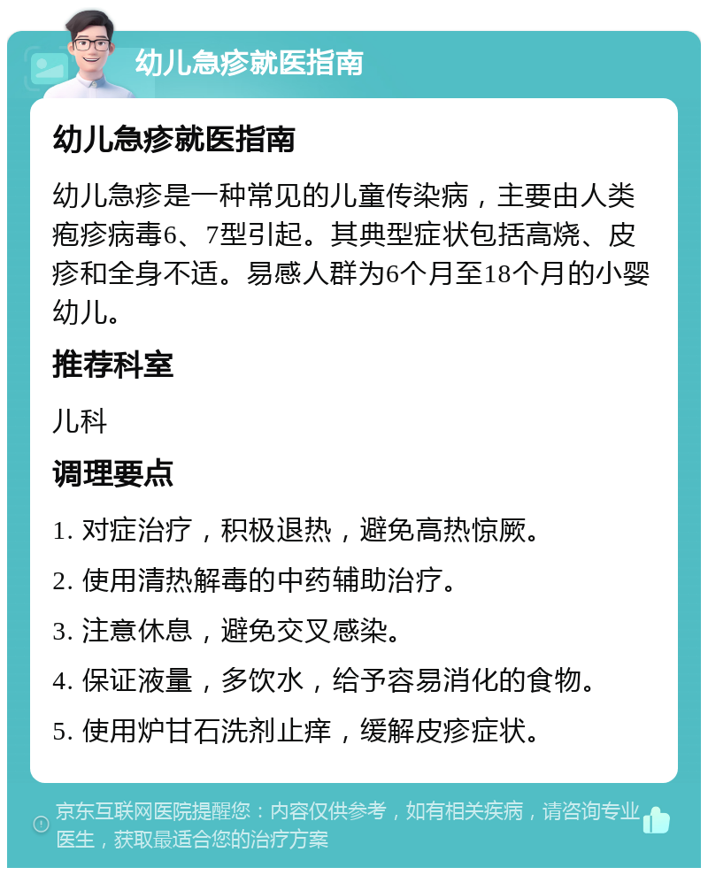 幼儿急疹就医指南 幼儿急疹就医指南 幼儿急疹是一种常见的儿童传染病，主要由人类疱疹病毒6、7型引起。其典型症状包括高烧、皮疹和全身不适。易感人群为6个月至18个月的小婴幼儿。 推荐科室 儿科 调理要点 1. 对症治疗，积极退热，避免高热惊厥。 2. 使用清热解毒的中药辅助治疗。 3. 注意休息，避免交叉感染。 4. 保证液量，多饮水，给予容易消化的食物。 5. 使用炉甘石洗剂止痒，缓解皮疹症状。