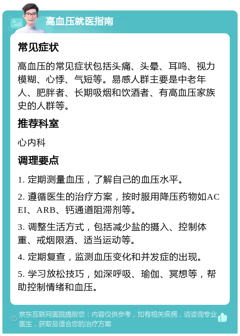 高血压就医指南 常见症状 高血压的常见症状包括头痛、头晕、耳鸣、视力模糊、心悸、气短等。易感人群主要是中老年人、肥胖者、长期吸烟和饮酒者、有高血压家族史的人群等。 推荐科室 心内科 调理要点 1. 定期测量血压，了解自己的血压水平。 2. 遵循医生的治疗方案，按时服用降压药物如ACEI、ARB、钙通道阻滞剂等。 3. 调整生活方式，包括减少盐的摄入、控制体重、戒烟限酒、适当运动等。 4. 定期复查，监测血压变化和并发症的出现。 5. 学习放松技巧，如深呼吸、瑜伽、冥想等，帮助控制情绪和血压。