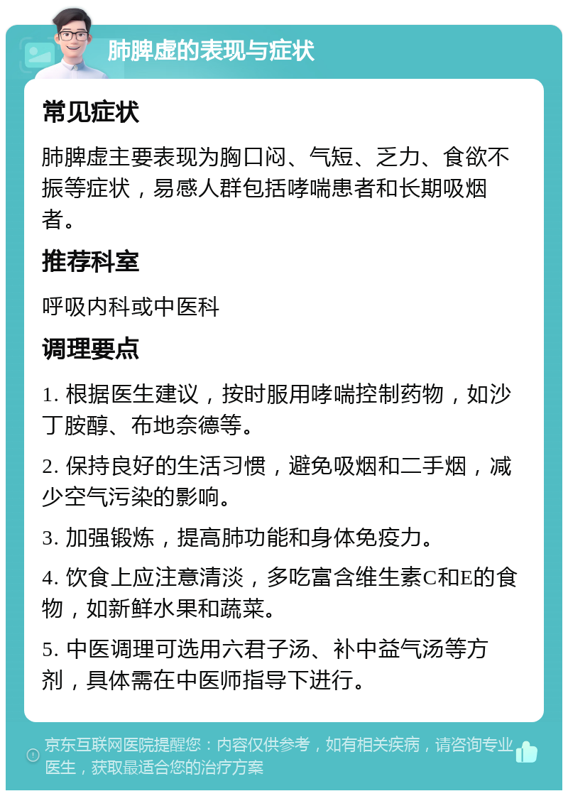 肺脾虚的表现与症状 常见症状 肺脾虚主要表现为胸口闷、气短、乏力、食欲不振等症状，易感人群包括哮喘患者和长期吸烟者。 推荐科室 呼吸内科或中医科 调理要点 1. 根据医生建议，按时服用哮喘控制药物，如沙丁胺醇、布地奈德等。 2. 保持良好的生活习惯，避免吸烟和二手烟，减少空气污染的影响。 3. 加强锻炼，提高肺功能和身体免疫力。 4. 饮食上应注意清淡，多吃富含维生素C和E的食物，如新鲜水果和蔬菜。 5. 中医调理可选用六君子汤、补中益气汤等方剂，具体需在中医师指导下进行。