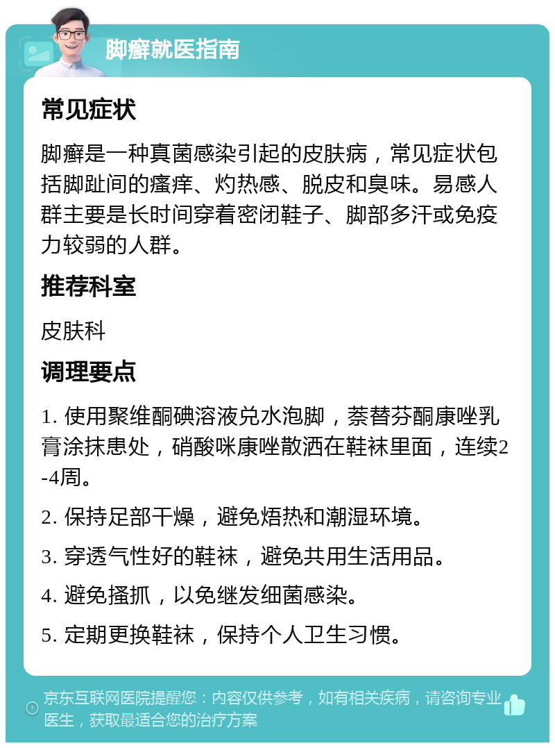 脚癣就医指南 常见症状 脚癣是一种真菌感染引起的皮肤病，常见症状包括脚趾间的瘙痒、灼热感、脱皮和臭味。易感人群主要是长时间穿着密闭鞋子、脚部多汗或免疫力较弱的人群。 推荐科室 皮肤科 调理要点 1. 使用聚维酮碘溶液兑水泡脚，萘替芬酮康唑乳膏涂抹患处，硝酸咪康唑散洒在鞋袜里面，连续2-4周。 2. 保持足部干燥，避免焐热和潮湿环境。 3. 穿透气性好的鞋袜，避免共用生活用品。 4. 避免搔抓，以免继发细菌感染。 5. 定期更换鞋袜，保持个人卫生习惯。