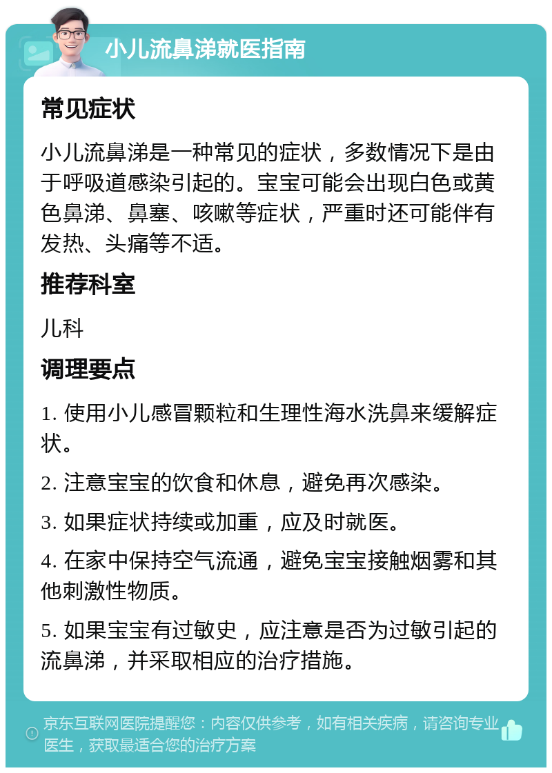 小儿流鼻涕就医指南 常见症状 小儿流鼻涕是一种常见的症状，多数情况下是由于呼吸道感染引起的。宝宝可能会出现白色或黄色鼻涕、鼻塞、咳嗽等症状，严重时还可能伴有发热、头痛等不适。 推荐科室 儿科 调理要点 1. 使用小儿感冒颗粒和生理性海水洗鼻来缓解症状。 2. 注意宝宝的饮食和休息，避免再次感染。 3. 如果症状持续或加重，应及时就医。 4. 在家中保持空气流通，避免宝宝接触烟雾和其他刺激性物质。 5. 如果宝宝有过敏史，应注意是否为过敏引起的流鼻涕，并采取相应的治疗措施。