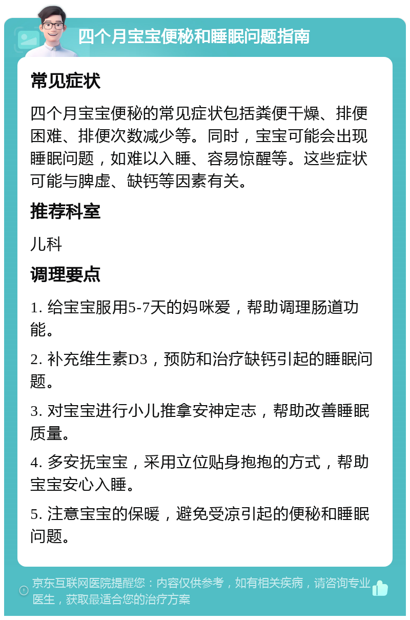 四个月宝宝便秘和睡眠问题指南 常见症状 四个月宝宝便秘的常见症状包括粪便干燥、排便困难、排便次数减少等。同时，宝宝可能会出现睡眠问题，如难以入睡、容易惊醒等。这些症状可能与脾虚、缺钙等因素有关。 推荐科室 儿科 调理要点 1. 给宝宝服用5-7天的妈咪爱，帮助调理肠道功能。 2. 补充维生素D3，预防和治疗缺钙引起的睡眠问题。 3. 对宝宝进行小儿推拿安神定志，帮助改善睡眠质量。 4. 多安抚宝宝，采用立位贴身抱抱的方式，帮助宝宝安心入睡。 5. 注意宝宝的保暖，避免受凉引起的便秘和睡眠问题。