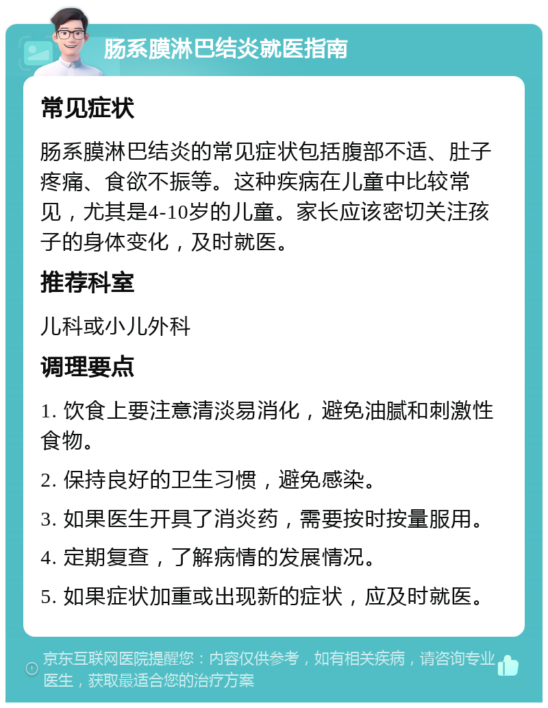 肠系膜淋巴结炎就医指南 常见症状 肠系膜淋巴结炎的常见症状包括腹部不适、肚子疼痛、食欲不振等。这种疾病在儿童中比较常见，尤其是4-10岁的儿童。家长应该密切关注孩子的身体变化，及时就医。 推荐科室 儿科或小儿外科 调理要点 1. 饮食上要注意清淡易消化，避免油腻和刺激性食物。 2. 保持良好的卫生习惯，避免感染。 3. 如果医生开具了消炎药，需要按时按量服用。 4. 定期复查，了解病情的发展情况。 5. 如果症状加重或出现新的症状，应及时就医。