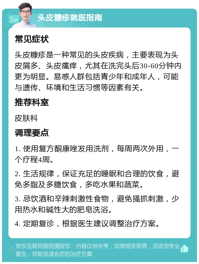 头皮糠疹就医指南 常见症状 头皮糠疹是一种常见的头皮疾病，主要表现为头皮屑多、头皮瘙痒，尤其在洗完头后30-60分钟内更为明显。易感人群包括青少年和成年人，可能与遗传、环境和生活习惯等因素有关。 推荐科室 皮肤科 调理要点 1. 使用复方酮康唑发用洗剂，每周两次外用，一个疗程4周。 2. 生活规律，保证充足的睡眠和合理的饮食，避免多脂及多糖饮食，多吃水果和蔬菜。 3. 忌饮酒和辛辣刺激性食物，避免搔抓刺激，少用热水和碱性大的肥皂洗浴。 4. 定期复诊，根据医生建议调整治疗方案。