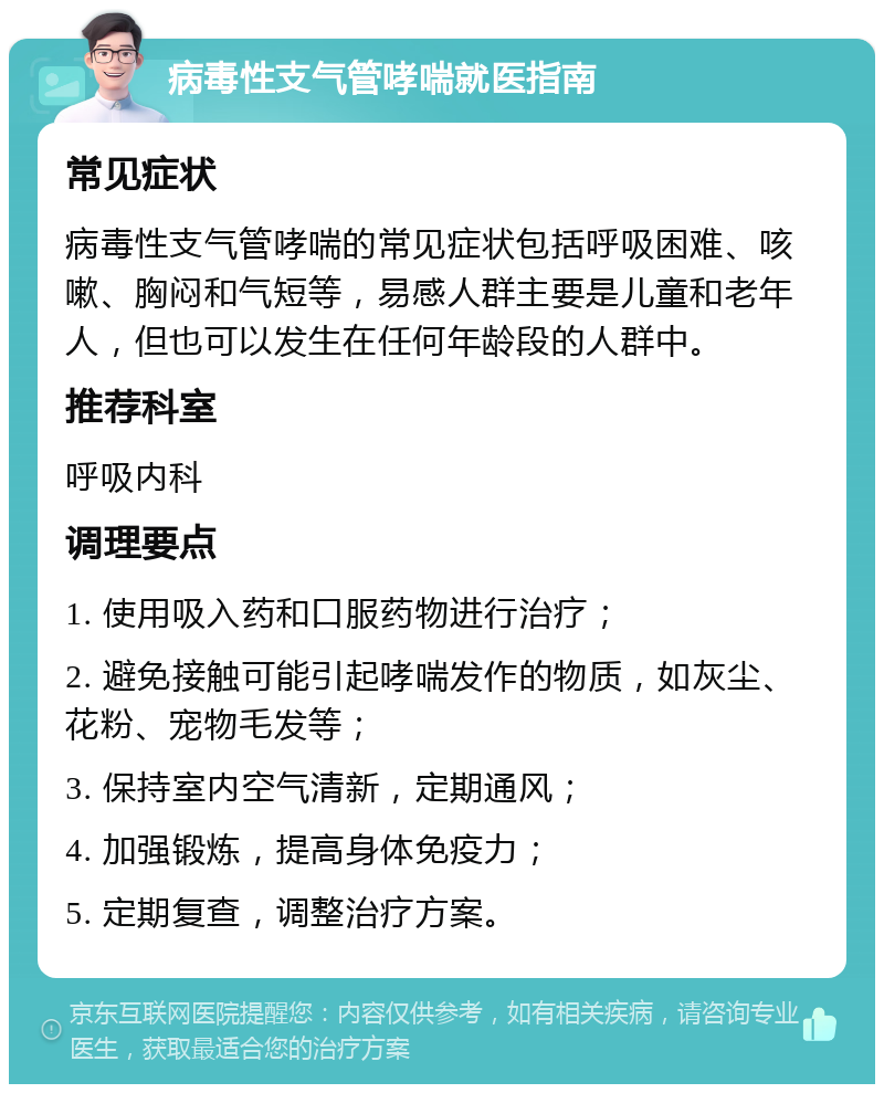 病毒性支气管哮喘就医指南 常见症状 病毒性支气管哮喘的常见症状包括呼吸困难、咳嗽、胸闷和气短等，易感人群主要是儿童和老年人，但也可以发生在任何年龄段的人群中。 推荐科室 呼吸内科 调理要点 1. 使用吸入药和口服药物进行治疗； 2. 避免接触可能引起哮喘发作的物质，如灰尘、花粉、宠物毛发等； 3. 保持室内空气清新，定期通风； 4. 加强锻炼，提高身体免疫力； 5. 定期复查，调整治疗方案。