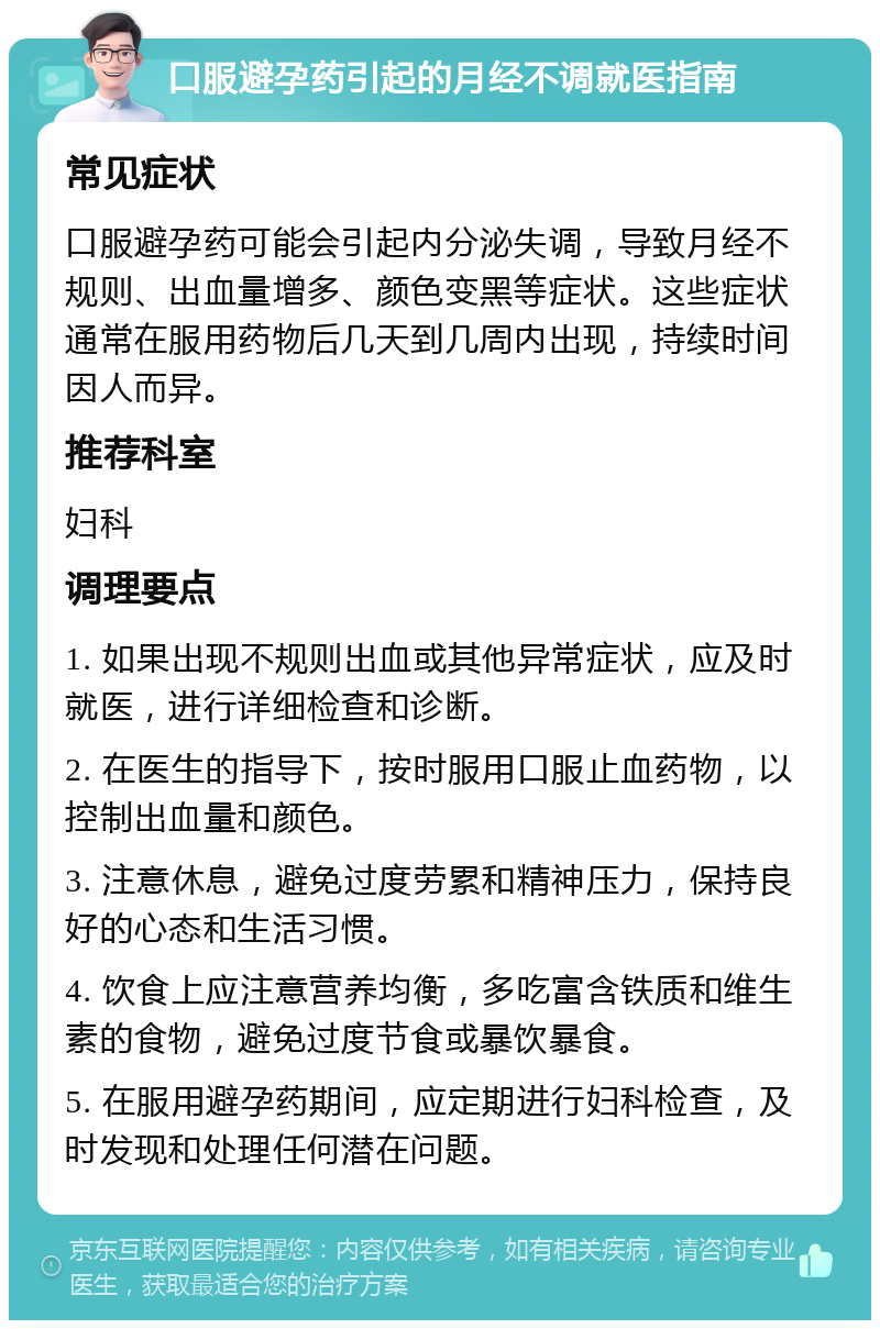 口服避孕药引起的月经不调就医指南 常见症状 口服避孕药可能会引起内分泌失调，导致月经不规则、出血量增多、颜色变黑等症状。这些症状通常在服用药物后几天到几周内出现，持续时间因人而异。 推荐科室 妇科 调理要点 1. 如果出现不规则出血或其他异常症状，应及时就医，进行详细检查和诊断。 2. 在医生的指导下，按时服用口服止血药物，以控制出血量和颜色。 3. 注意休息，避免过度劳累和精神压力，保持良好的心态和生活习惯。 4. 饮食上应注意营养均衡，多吃富含铁质和维生素的食物，避免过度节食或暴饮暴食。 5. 在服用避孕药期间，应定期进行妇科检查，及时发现和处理任何潜在问题。