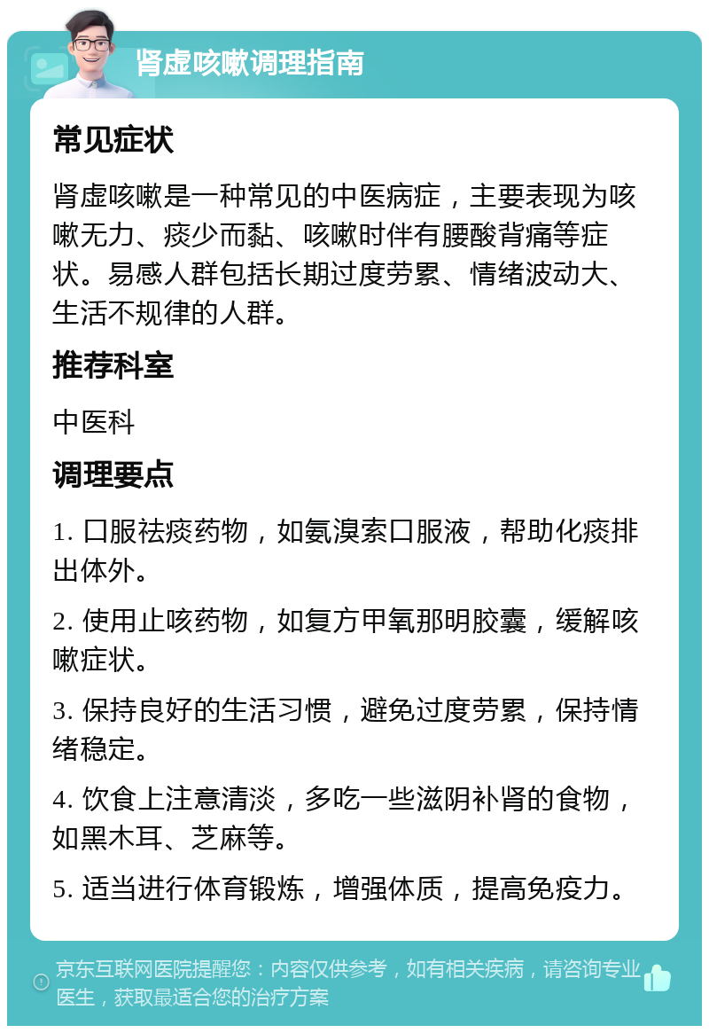 肾虚咳嗽调理指南 常见症状 肾虚咳嗽是一种常见的中医病症，主要表现为咳嗽无力、痰少而黏、咳嗽时伴有腰酸背痛等症状。易感人群包括长期过度劳累、情绪波动大、生活不规律的人群。 推荐科室 中医科 调理要点 1. 口服祛痰药物，如氨溴索口服液，帮助化痰排出体外。 2. 使用止咳药物，如复方甲氧那明胶囊，缓解咳嗽症状。 3. 保持良好的生活习惯，避免过度劳累，保持情绪稳定。 4. 饮食上注意清淡，多吃一些滋阴补肾的食物，如黑木耳、芝麻等。 5. 适当进行体育锻炼，增强体质，提高免疫力。