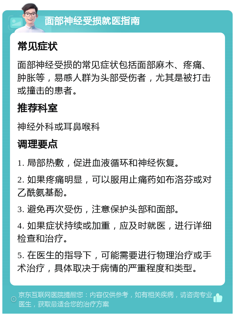 面部神经受损就医指南 常见症状 面部神经受损的常见症状包括面部麻木、疼痛、肿胀等，易感人群为头部受伤者，尤其是被打击或撞击的患者。 推荐科室 神经外科或耳鼻喉科 调理要点 1. 局部热敷，促进血液循环和神经恢复。 2. 如果疼痛明显，可以服用止痛药如布洛芬或对乙酰氨基酚。 3. 避免再次受伤，注意保护头部和面部。 4. 如果症状持续或加重，应及时就医，进行详细检查和治疗。 5. 在医生的指导下，可能需要进行物理治疗或手术治疗，具体取决于病情的严重程度和类型。