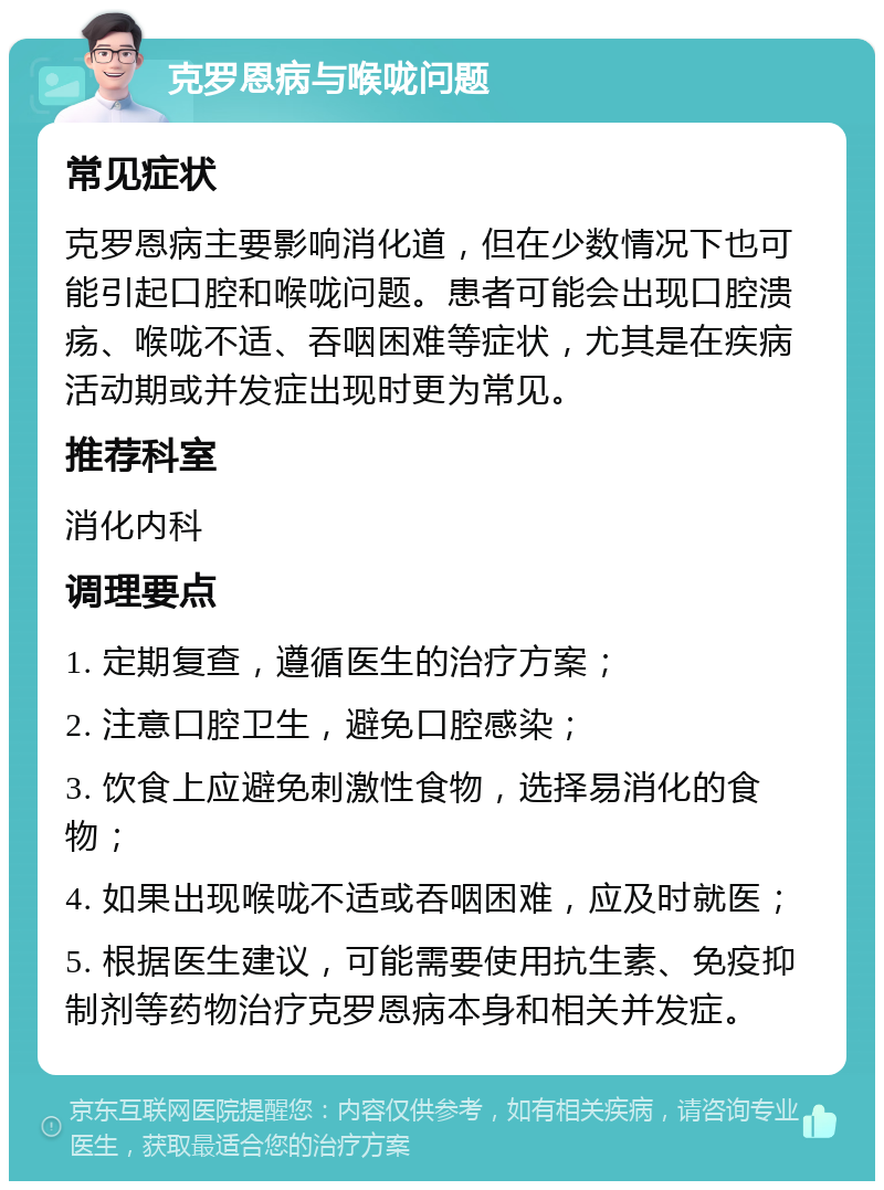 克罗恩病与喉咙问题 常见症状 克罗恩病主要影响消化道，但在少数情况下也可能引起口腔和喉咙问题。患者可能会出现口腔溃疡、喉咙不适、吞咽困难等症状，尤其是在疾病活动期或并发症出现时更为常见。 推荐科室 消化内科 调理要点 1. 定期复查，遵循医生的治疗方案； 2. 注意口腔卫生，避免口腔感染； 3. 饮食上应避免刺激性食物，选择易消化的食物； 4. 如果出现喉咙不适或吞咽困难，应及时就医； 5. 根据医生建议，可能需要使用抗生素、免疫抑制剂等药物治疗克罗恩病本身和相关并发症。