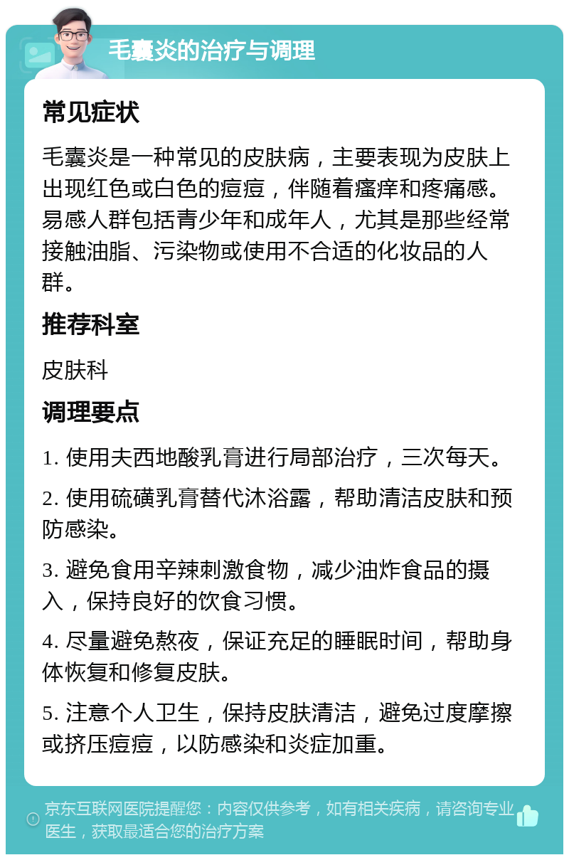 毛囊炎的治疗与调理 常见症状 毛囊炎是一种常见的皮肤病，主要表现为皮肤上出现红色或白色的痘痘，伴随着瘙痒和疼痛感。易感人群包括青少年和成年人，尤其是那些经常接触油脂、污染物或使用不合适的化妆品的人群。 推荐科室 皮肤科 调理要点 1. 使用夫西地酸乳膏进行局部治疗，三次每天。 2. 使用硫磺乳膏替代沐浴露，帮助清洁皮肤和预防感染。 3. 避免食用辛辣刺激食物，减少油炸食品的摄入，保持良好的饮食习惯。 4. 尽量避免熬夜，保证充足的睡眠时间，帮助身体恢复和修复皮肤。 5. 注意个人卫生，保持皮肤清洁，避免过度摩擦或挤压痘痘，以防感染和炎症加重。