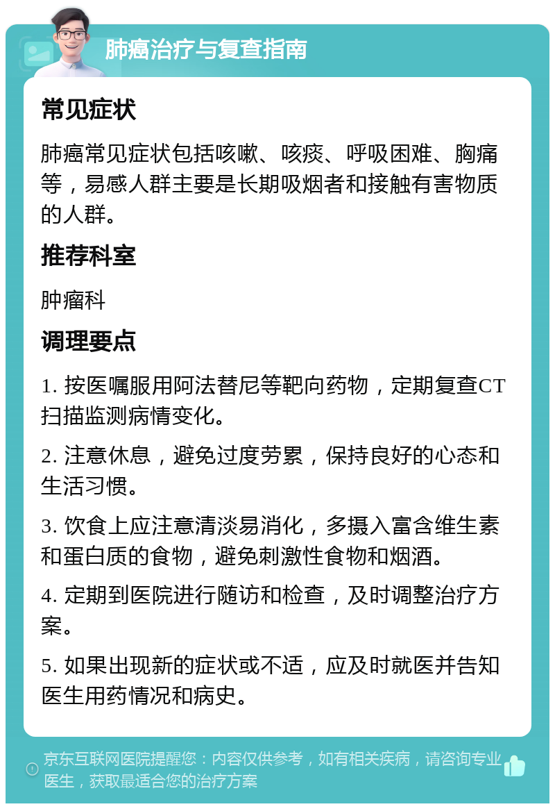 肺癌治疗与复查指南 常见症状 肺癌常见症状包括咳嗽、咳痰、呼吸困难、胸痛等，易感人群主要是长期吸烟者和接触有害物质的人群。 推荐科室 肿瘤科 调理要点 1. 按医嘱服用阿法替尼等靶向药物，定期复查CT扫描监测病情变化。 2. 注意休息，避免过度劳累，保持良好的心态和生活习惯。 3. 饮食上应注意清淡易消化，多摄入富含维生素和蛋白质的食物，避免刺激性食物和烟酒。 4. 定期到医院进行随访和检查，及时调整治疗方案。 5. 如果出现新的症状或不适，应及时就医并告知医生用药情况和病史。