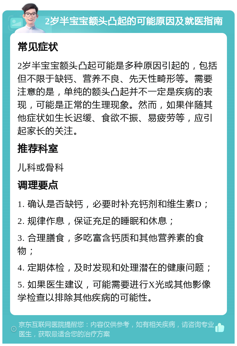 2岁半宝宝额头凸起的可能原因及就医指南 常见症状 2岁半宝宝额头凸起可能是多种原因引起的，包括但不限于缺钙、营养不良、先天性畸形等。需要注意的是，单纯的额头凸起并不一定是疾病的表现，可能是正常的生理现象。然而，如果伴随其他症状如生长迟缓、食欲不振、易疲劳等，应引起家长的关注。 推荐科室 儿科或骨科 调理要点 1. 确认是否缺钙，必要时补充钙剂和维生素D； 2. 规律作息，保证充足的睡眠和休息； 3. 合理膳食，多吃富含钙质和其他营养素的食物； 4. 定期体检，及时发现和处理潜在的健康问题； 5. 如果医生建议，可能需要进行X光或其他影像学检查以排除其他疾病的可能性。