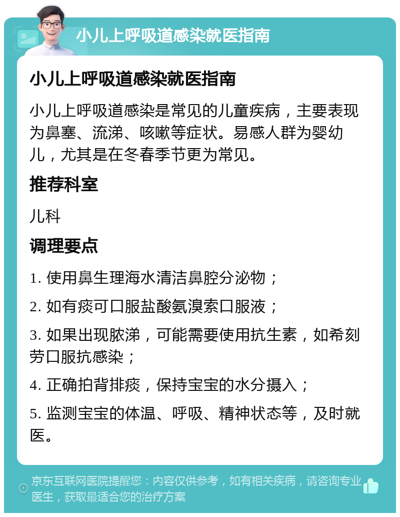 小儿上呼吸道感染就医指南 小儿上呼吸道感染就医指南 小儿上呼吸道感染是常见的儿童疾病，主要表现为鼻塞、流涕、咳嗽等症状。易感人群为婴幼儿，尤其是在冬春季节更为常见。 推荐科室 儿科 调理要点 1. 使用鼻生理海水清洁鼻腔分泌物； 2. 如有痰可口服盐酸氨溴索口服液； 3. 如果出现脓涕，可能需要使用抗生素，如希刻劳口服抗感染； 4. 正确拍背排痰，保持宝宝的水分摄入； 5. 监测宝宝的体温、呼吸、精神状态等，及时就医。