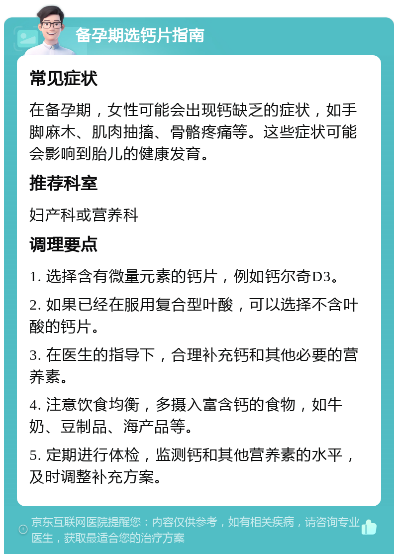 备孕期选钙片指南 常见症状 在备孕期，女性可能会出现钙缺乏的症状，如手脚麻木、肌肉抽搐、骨骼疼痛等。这些症状可能会影响到胎儿的健康发育。 推荐科室 妇产科或营养科 调理要点 1. 选择含有微量元素的钙片，例如钙尔奇D3。 2. 如果已经在服用复合型叶酸，可以选择不含叶酸的钙片。 3. 在医生的指导下，合理补充钙和其他必要的营养素。 4. 注意饮食均衡，多摄入富含钙的食物，如牛奶、豆制品、海产品等。 5. 定期进行体检，监测钙和其他营养素的水平，及时调整补充方案。