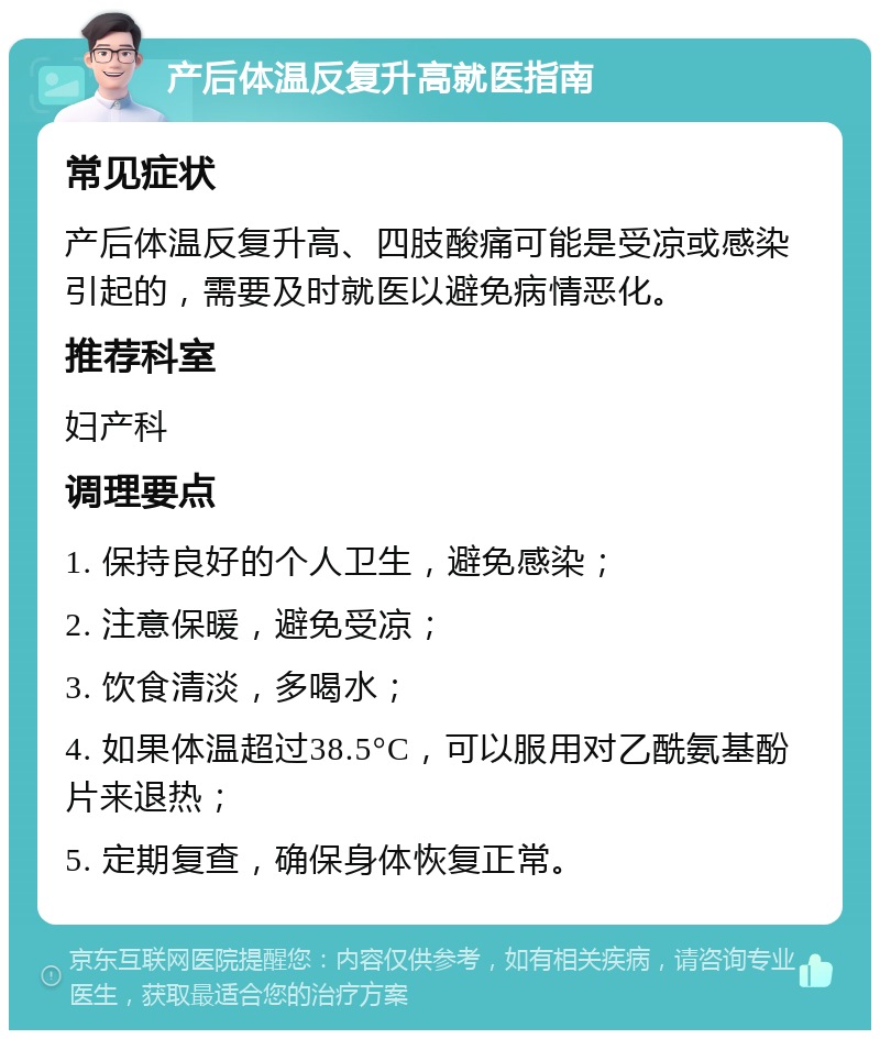 产后体温反复升高就医指南 常见症状 产后体温反复升高、四肢酸痛可能是受凉或感染引起的，需要及时就医以避免病情恶化。 推荐科室 妇产科 调理要点 1. 保持良好的个人卫生，避免感染； 2. 注意保暖，避免受凉； 3. 饮食清淡，多喝水； 4. 如果体温超过38.5°C，可以服用对乙酰氨基酚片来退热； 5. 定期复查，确保身体恢复正常。