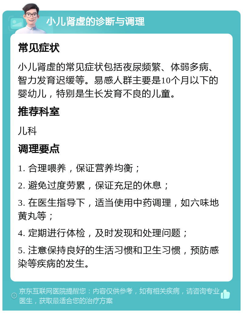 小儿肾虚的诊断与调理 常见症状 小儿肾虚的常见症状包括夜尿频繁、体弱多病、智力发育迟缓等。易感人群主要是10个月以下的婴幼儿，特别是生长发育不良的儿童。 推荐科室 儿科 调理要点 1. 合理喂养，保证营养均衡； 2. 避免过度劳累，保证充足的休息； 3. 在医生指导下，适当使用中药调理，如六味地黄丸等； 4. 定期进行体检，及时发现和处理问题； 5. 注意保持良好的生活习惯和卫生习惯，预防感染等疾病的发生。