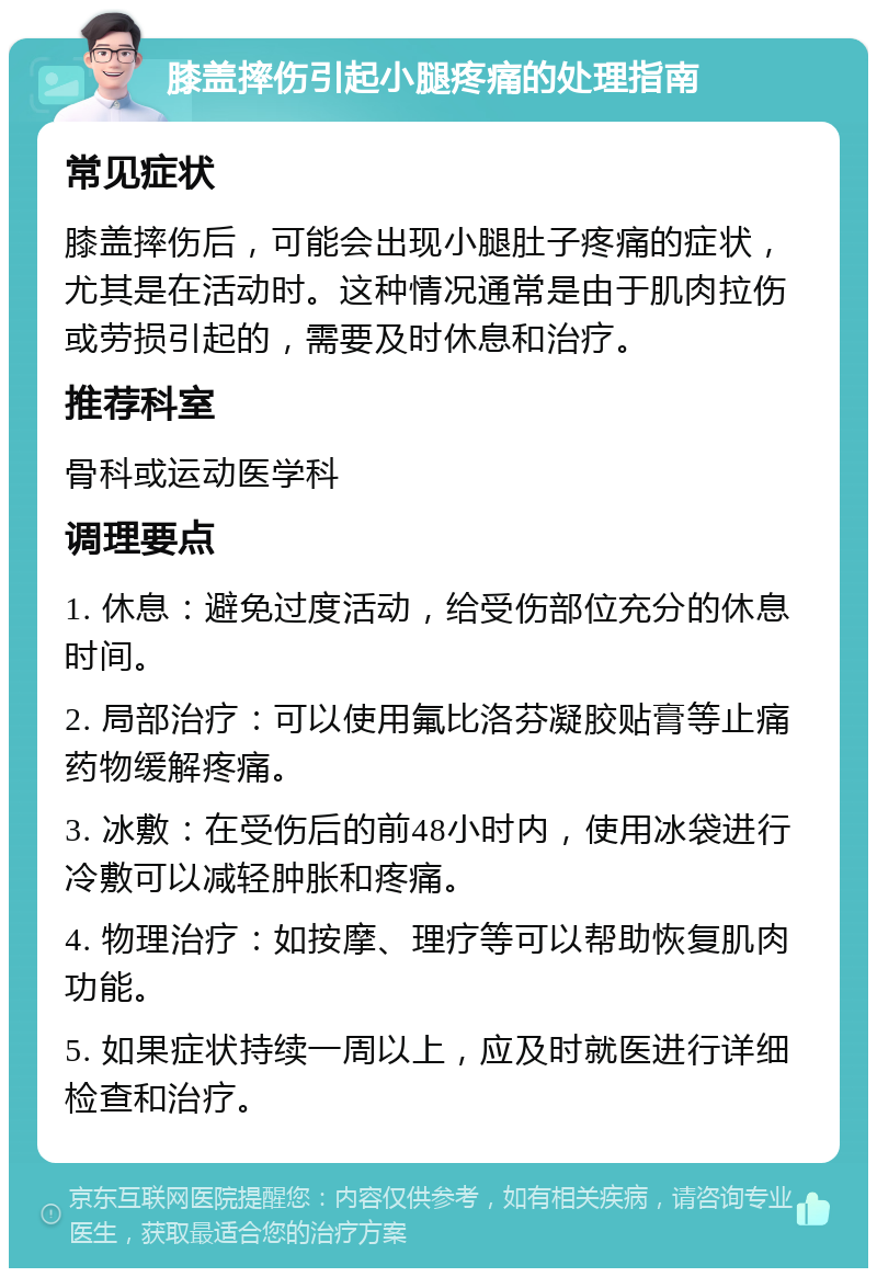 膝盖摔伤引起小腿疼痛的处理指南 常见症状 膝盖摔伤后，可能会出现小腿肚子疼痛的症状，尤其是在活动时。这种情况通常是由于肌肉拉伤或劳损引起的，需要及时休息和治疗。 推荐科室 骨科或运动医学科 调理要点 1. 休息：避免过度活动，给受伤部位充分的休息时间。 2. 局部治疗：可以使用氟比洛芬凝胶贴膏等止痛药物缓解疼痛。 3. 冰敷：在受伤后的前48小时内，使用冰袋进行冷敷可以减轻肿胀和疼痛。 4. 物理治疗：如按摩、理疗等可以帮助恢复肌肉功能。 5. 如果症状持续一周以上，应及时就医进行详细检查和治疗。