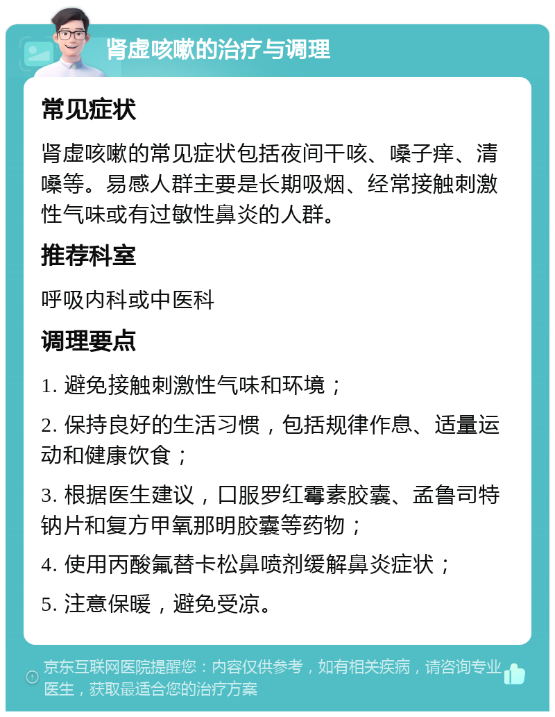 肾虚咳嗽的治疗与调理 常见症状 肾虚咳嗽的常见症状包括夜间干咳、嗓子痒、清嗓等。易感人群主要是长期吸烟、经常接触刺激性气味或有过敏性鼻炎的人群。 推荐科室 呼吸内科或中医科 调理要点 1. 避免接触刺激性气味和环境； 2. 保持良好的生活习惯，包括规律作息、适量运动和健康饮食； 3. 根据医生建议，口服罗红霉素胶囊、孟鲁司特钠片和复方甲氧那明胶囊等药物； 4. 使用丙酸氟替卡松鼻喷剂缓解鼻炎症状； 5. 注意保暖，避免受凉。