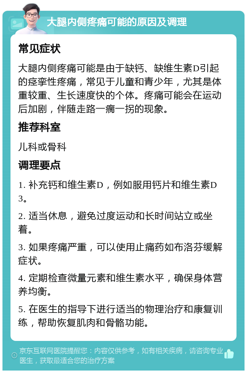 大腿内侧疼痛可能的原因及调理 常见症状 大腿内侧疼痛可能是由于缺钙、缺维生素D引起的痉挛性疼痛，常见于儿童和青少年，尤其是体重较重、生长速度快的个体。疼痛可能会在运动后加剧，伴随走路一瘸一拐的现象。 推荐科室 儿科或骨科 调理要点 1. 补充钙和维生素D，例如服用钙片和维生素D3。 2. 适当休息，避免过度运动和长时间站立或坐着。 3. 如果疼痛严重，可以使用止痛药如布洛芬缓解症状。 4. 定期检查微量元素和维生素水平，确保身体营养均衡。 5. 在医生的指导下进行适当的物理治疗和康复训练，帮助恢复肌肉和骨骼功能。