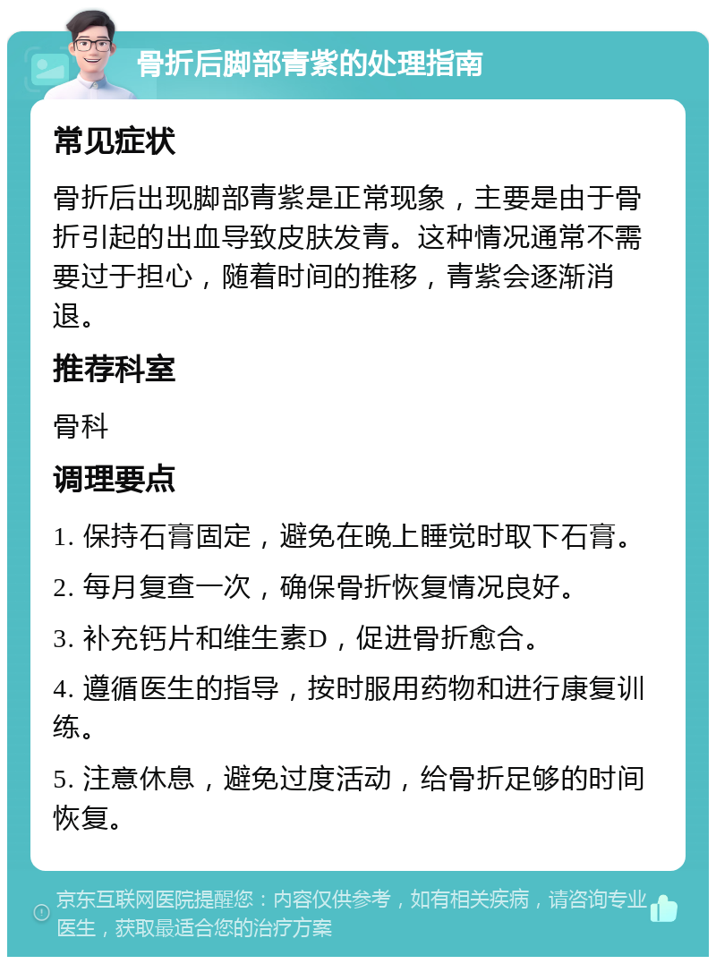 骨折后脚部青紫的处理指南 常见症状 骨折后出现脚部青紫是正常现象，主要是由于骨折引起的出血导致皮肤发青。这种情况通常不需要过于担心，随着时间的推移，青紫会逐渐消退。 推荐科室 骨科 调理要点 1. 保持石膏固定，避免在晚上睡觉时取下石膏。 2. 每月复查一次，确保骨折恢复情况良好。 3. 补充钙片和维生素D，促进骨折愈合。 4. 遵循医生的指导，按时服用药物和进行康复训练。 5. 注意休息，避免过度活动，给骨折足够的时间恢复。