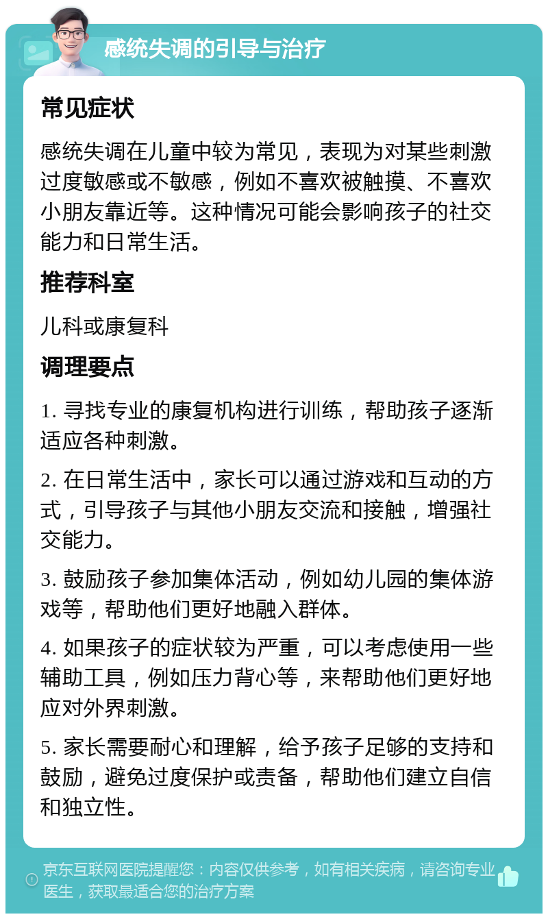 感统失调的引导与治疗 常见症状 感统失调在儿童中较为常见，表现为对某些刺激过度敏感或不敏感，例如不喜欢被触摸、不喜欢小朋友靠近等。这种情况可能会影响孩子的社交能力和日常生活。 推荐科室 儿科或康复科 调理要点 1. 寻找专业的康复机构进行训练，帮助孩子逐渐适应各种刺激。 2. 在日常生活中，家长可以通过游戏和互动的方式，引导孩子与其他小朋友交流和接触，增强社交能力。 3. 鼓励孩子参加集体活动，例如幼儿园的集体游戏等，帮助他们更好地融入群体。 4. 如果孩子的症状较为严重，可以考虑使用一些辅助工具，例如压力背心等，来帮助他们更好地应对外界刺激。 5. 家长需要耐心和理解，给予孩子足够的支持和鼓励，避免过度保护或责备，帮助他们建立自信和独立性。