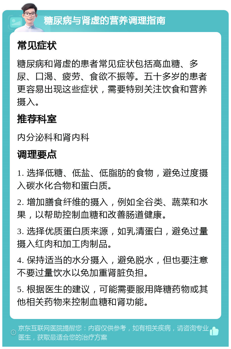 糖尿病与肾虚的营养调理指南 常见症状 糖尿病和肾虚的患者常见症状包括高血糖、多尿、口渴、疲劳、食欲不振等。五十多岁的患者更容易出现这些症状，需要特别关注饮食和营养摄入。 推荐科室 内分泌科和肾内科 调理要点 1. 选择低糖、低盐、低脂肪的食物，避免过度摄入碳水化合物和蛋白质。 2. 增加膳食纤维的摄入，例如全谷类、蔬菜和水果，以帮助控制血糖和改善肠道健康。 3. 选择优质蛋白质来源，如乳清蛋白，避免过量摄入红肉和加工肉制品。 4. 保持适当的水分摄入，避免脱水，但也要注意不要过量饮水以免加重肾脏负担。 5. 根据医生的建议，可能需要服用降糖药物或其他相关药物来控制血糖和肾功能。