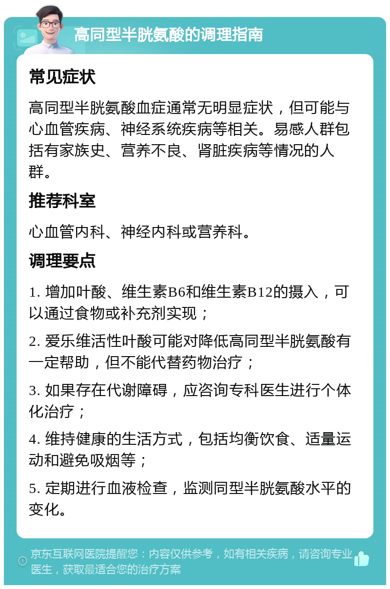 高同型半胱氨酸的调理指南 常见症状 高同型半胱氨酸血症通常无明显症状，但可能与心血管疾病、神经系统疾病等相关。易感人群包括有家族史、营养不良、肾脏疾病等情况的人群。 推荐科室 心血管内科、神经内科或营养科。 调理要点 1. 增加叶酸、维生素B6和维生素B12的摄入，可以通过食物或补充剂实现； 2. 爱乐维活性叶酸可能对降低高同型半胱氨酸有一定帮助，但不能代替药物治疗； 3. 如果存在代谢障碍，应咨询专科医生进行个体化治疗； 4. 维持健康的生活方式，包括均衡饮食、适量运动和避免吸烟等； 5. 定期进行血液检查，监测同型半胱氨酸水平的变化。