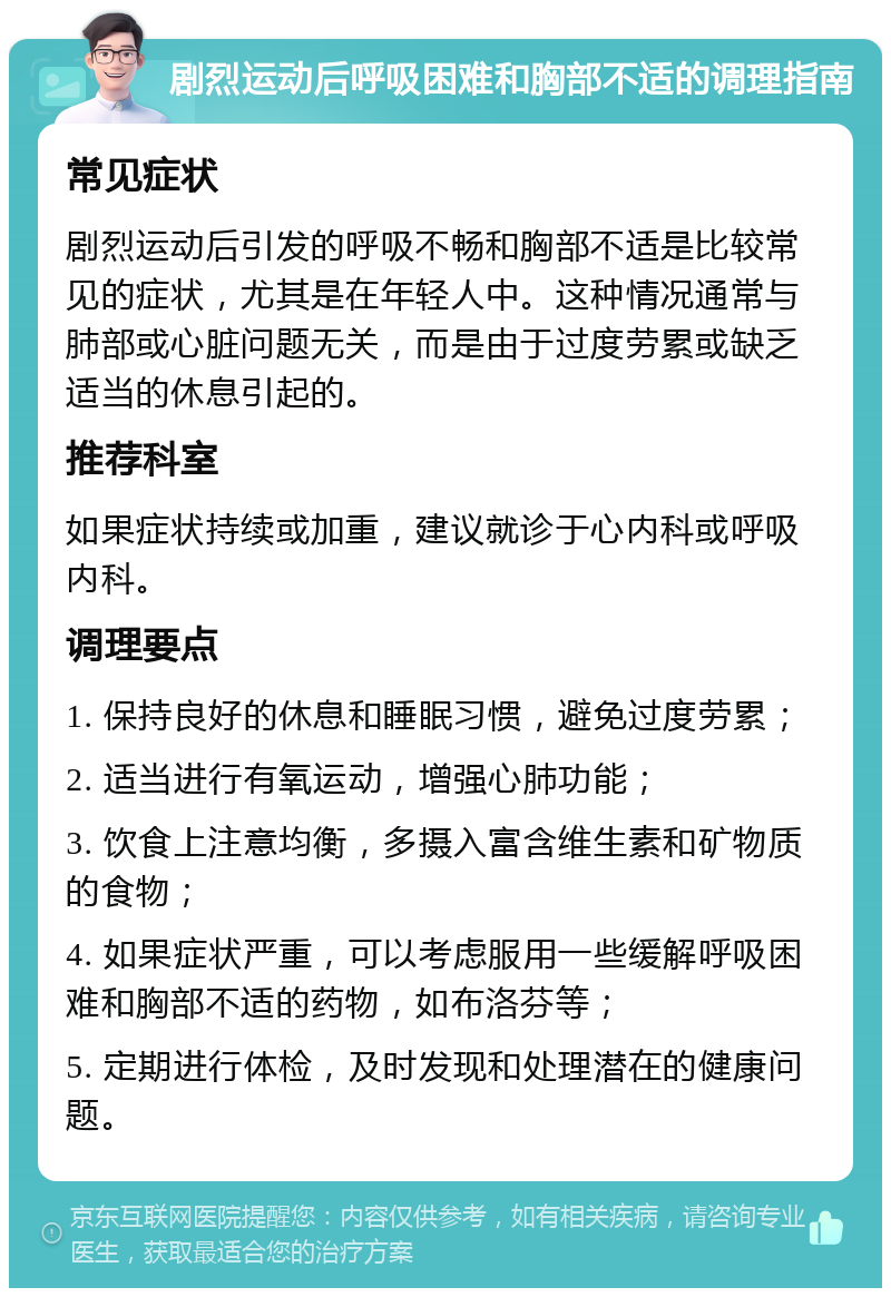 剧烈运动后呼吸困难和胸部不适的调理指南 常见症状 剧烈运动后引发的呼吸不畅和胸部不适是比较常见的症状，尤其是在年轻人中。这种情况通常与肺部或心脏问题无关，而是由于过度劳累或缺乏适当的休息引起的。 推荐科室 如果症状持续或加重，建议就诊于心内科或呼吸内科。 调理要点 1. 保持良好的休息和睡眠习惯，避免过度劳累； 2. 适当进行有氧运动，增强心肺功能； 3. 饮食上注意均衡，多摄入富含维生素和矿物质的食物； 4. 如果症状严重，可以考虑服用一些缓解呼吸困难和胸部不适的药物，如布洛芬等； 5. 定期进行体检，及时发现和处理潜在的健康问题。