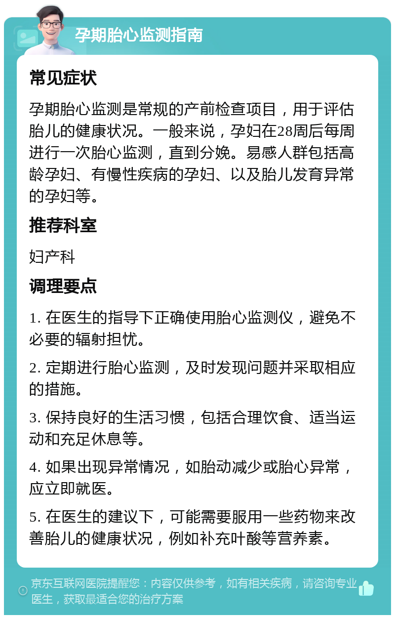 孕期胎心监测指南 常见症状 孕期胎心监测是常规的产前检查项目，用于评估胎儿的健康状况。一般来说，孕妇在28周后每周进行一次胎心监测，直到分娩。易感人群包括高龄孕妇、有慢性疾病的孕妇、以及胎儿发育异常的孕妇等。 推荐科室 妇产科 调理要点 1. 在医生的指导下正确使用胎心监测仪，避免不必要的辐射担忧。 2. 定期进行胎心监测，及时发现问题并采取相应的措施。 3. 保持良好的生活习惯，包括合理饮食、适当运动和充足休息等。 4. 如果出现异常情况，如胎动减少或胎心异常，应立即就医。 5. 在医生的建议下，可能需要服用一些药物来改善胎儿的健康状况，例如补充叶酸等营养素。