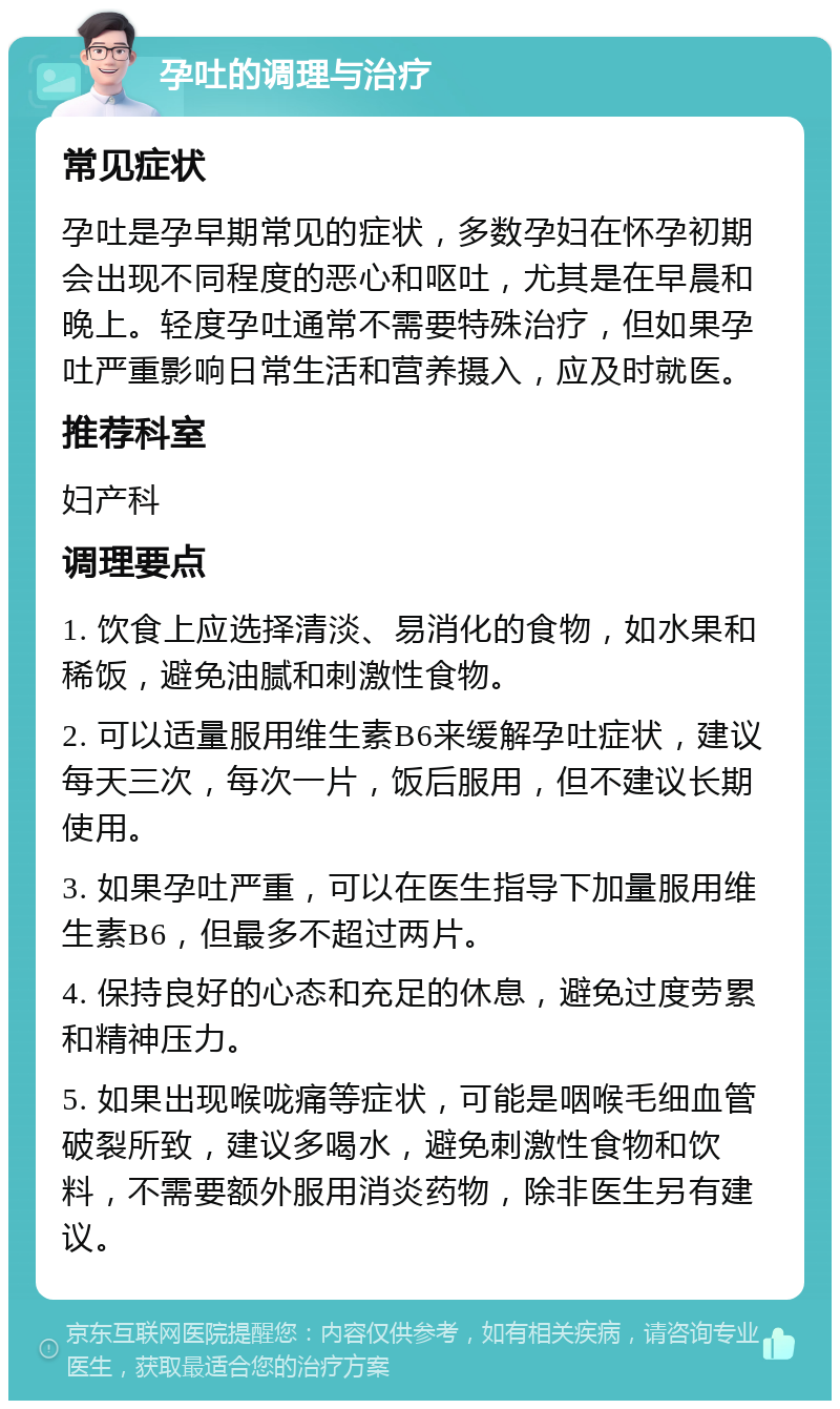 孕吐的调理与治疗 常见症状 孕吐是孕早期常见的症状，多数孕妇在怀孕初期会出现不同程度的恶心和呕吐，尤其是在早晨和晚上。轻度孕吐通常不需要特殊治疗，但如果孕吐严重影响日常生活和营养摄入，应及时就医。 推荐科室 妇产科 调理要点 1. 饮食上应选择清淡、易消化的食物，如水果和稀饭，避免油腻和刺激性食物。 2. 可以适量服用维生素B6来缓解孕吐症状，建议每天三次，每次一片，饭后服用，但不建议长期使用。 3. 如果孕吐严重，可以在医生指导下加量服用维生素B6，但最多不超过两片。 4. 保持良好的心态和充足的休息，避免过度劳累和精神压力。 5. 如果出现喉咙痛等症状，可能是咽喉毛细血管破裂所致，建议多喝水，避免刺激性食物和饮料，不需要额外服用消炎药物，除非医生另有建议。