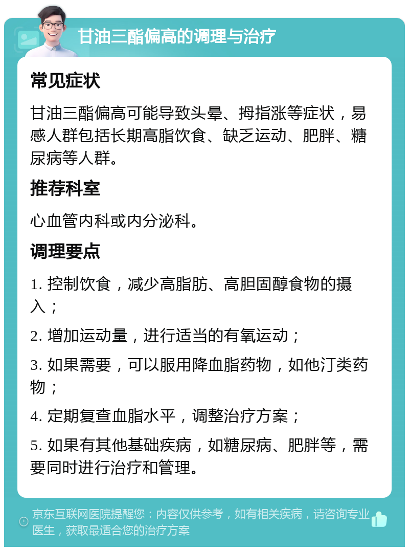 甘油三酯偏高的调理与治疗 常见症状 甘油三酯偏高可能导致头晕、拇指涨等症状，易感人群包括长期高脂饮食、缺乏运动、肥胖、糖尿病等人群。 推荐科室 心血管内科或内分泌科。 调理要点 1. 控制饮食，减少高脂肪、高胆固醇食物的摄入； 2. 增加运动量，进行适当的有氧运动； 3. 如果需要，可以服用降血脂药物，如他汀类药物； 4. 定期复查血脂水平，调整治疗方案； 5. 如果有其他基础疾病，如糖尿病、肥胖等，需要同时进行治疗和管理。