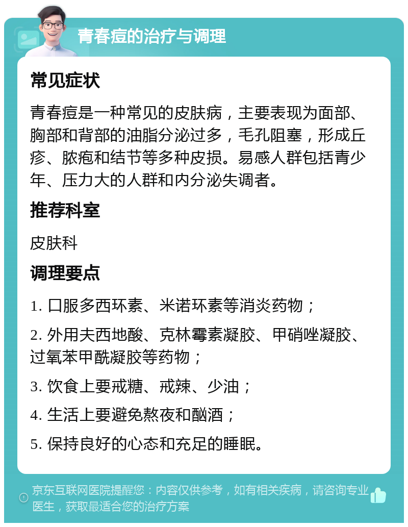 青春痘的治疗与调理 常见症状 青春痘是一种常见的皮肤病，主要表现为面部、胸部和背部的油脂分泌过多，毛孔阻塞，形成丘疹、脓疱和结节等多种皮损。易感人群包括青少年、压力大的人群和内分泌失调者。 推荐科室 皮肤科 调理要点 1. 口服多西环素、米诺环素等消炎药物； 2. 外用夫西地酸、克林霉素凝胶、甲硝唑凝胶、过氧苯甲酰凝胶等药物； 3. 饮食上要戒糖、戒辣、少油； 4. 生活上要避免熬夜和酗酒； 5. 保持良好的心态和充足的睡眠。