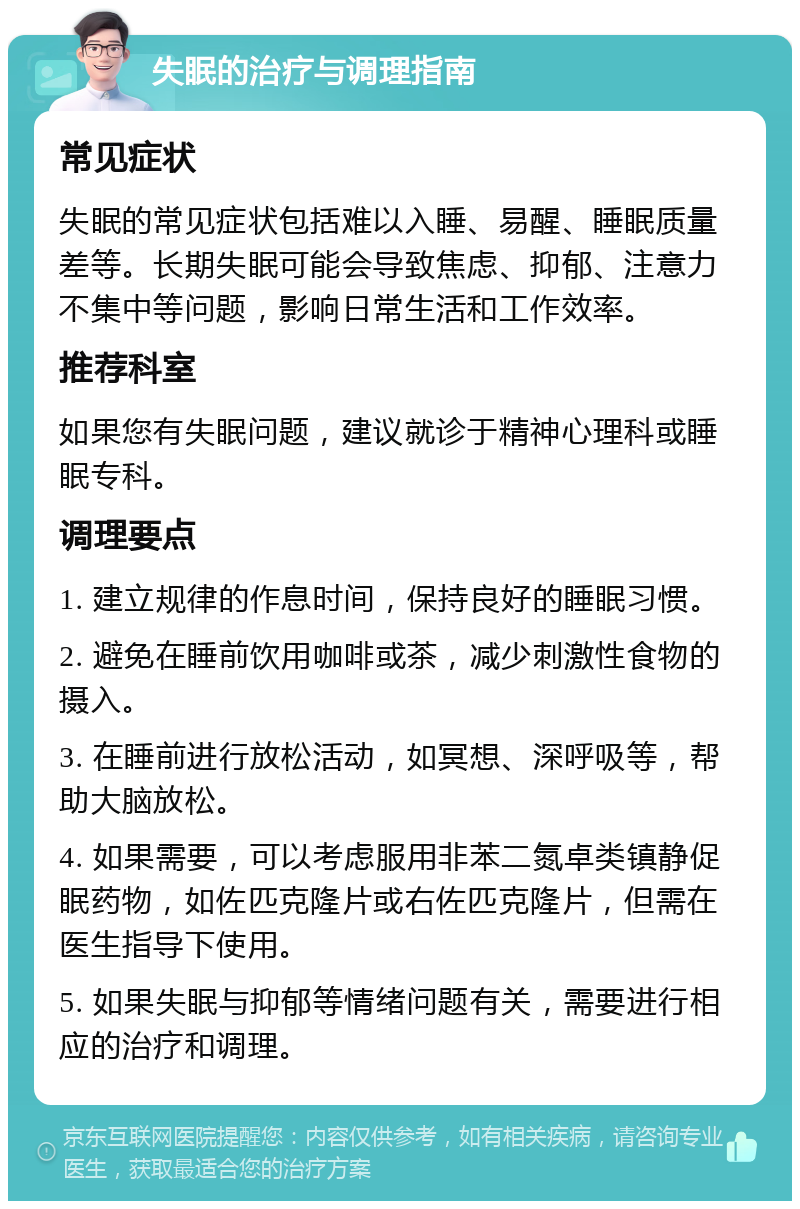 失眠的治疗与调理指南 常见症状 失眠的常见症状包括难以入睡、易醒、睡眠质量差等。长期失眠可能会导致焦虑、抑郁、注意力不集中等问题，影响日常生活和工作效率。 推荐科室 如果您有失眠问题，建议就诊于精神心理科或睡眠专科。 调理要点 1. 建立规律的作息时间，保持良好的睡眠习惯。 2. 避免在睡前饮用咖啡或茶，减少刺激性食物的摄入。 3. 在睡前进行放松活动，如冥想、深呼吸等，帮助大脑放松。 4. 如果需要，可以考虑服用非苯二氮卓类镇静促眠药物，如佐匹克隆片或右佐匹克隆片，但需在医生指导下使用。 5. 如果失眠与抑郁等情绪问题有关，需要进行相应的治疗和调理。