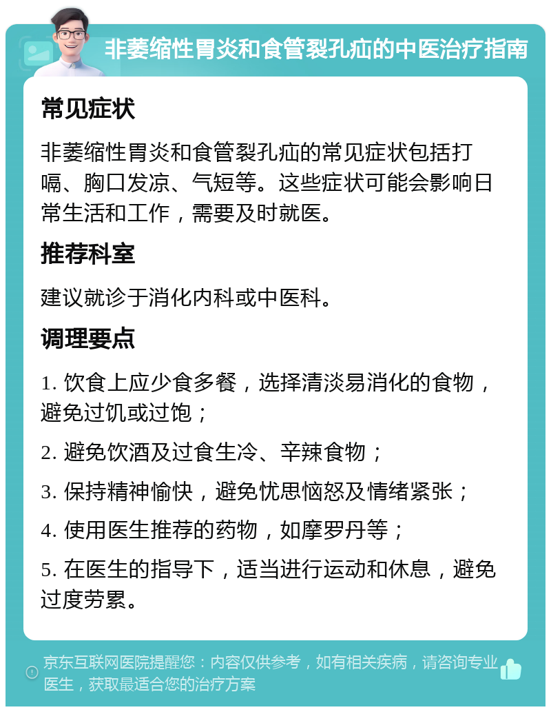 非萎缩性胃炎和食管裂孔疝的中医治疗指南 常见症状 非萎缩性胃炎和食管裂孔疝的常见症状包括打嗝、胸口发凉、气短等。这些症状可能会影响日常生活和工作，需要及时就医。 推荐科室 建议就诊于消化内科或中医科。 调理要点 1. 饮食上应少食多餐，选择清淡易消化的食物，避免过饥或过饱； 2. 避免饮酒及过食生冷、辛辣食物； 3. 保持精神愉快，避免忧思恼怒及情绪紧张； 4. 使用医生推荐的药物，如摩罗丹等； 5. 在医生的指导下，适当进行运动和休息，避免过度劳累。