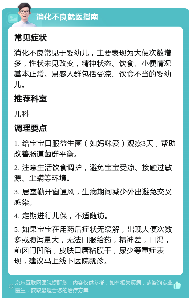 消化不良就医指南 常见症状 消化不良常见于婴幼儿，主要表现为大便次数增多，性状未见改变，精神状态、饮食、小便情况基本正常。易感人群包括受凉、饮食不当的婴幼儿。 推荐科室 儿科 调理要点 1. 给宝宝口服益生菌（如妈咪爱）观察3天，帮助改善肠道菌群平衡。 2. 注意生活饮食调护，避免宝宝受凉、接触过敏源、尘螨等环境。 3. 居室勤开窗通风，生病期间减少外出避免交叉感染。 4. 定期进行儿保，不适随访。 5. 如果宝宝在用药后症状无缓解，出现大便次数多或腹泻量大，无法口服给药，精神差，口渴，前囟门凹陷，皮肤口唇粘膜干，尿少等重症表现，建议马上线下医院就诊。