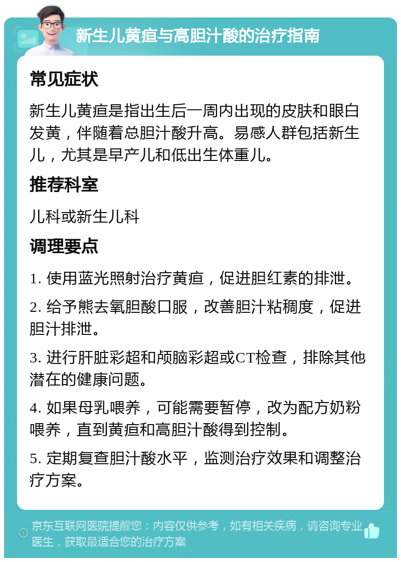 新生儿黄疸与高胆汁酸的治疗指南 常见症状 新生儿黄疸是指出生后一周内出现的皮肤和眼白发黄，伴随着总胆汁酸升高。易感人群包括新生儿，尤其是早产儿和低出生体重儿。 推荐科室 儿科或新生儿科 调理要点 1. 使用蓝光照射治疗黄疸，促进胆红素的排泄。 2. 给予熊去氧胆酸口服，改善胆汁粘稠度，促进胆汁排泄。 3. 进行肝脏彩超和颅脑彩超或CT检查，排除其他潜在的健康问题。 4. 如果母乳喂养，可能需要暂停，改为配方奶粉喂养，直到黄疸和高胆汁酸得到控制。 5. 定期复查胆汁酸水平，监测治疗效果和调整治疗方案。