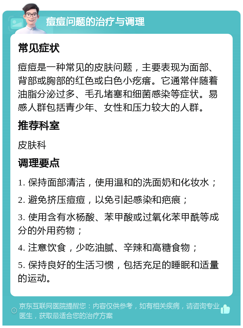 痘痘问题的治疗与调理 常见症状 痘痘是一种常见的皮肤问题，主要表现为面部、背部或胸部的红色或白色小疙瘩。它通常伴随着油脂分泌过多、毛孔堵塞和细菌感染等症状。易感人群包括青少年、女性和压力较大的人群。 推荐科室 皮肤科 调理要点 1. 保持面部清洁，使用温和的洗面奶和化妆水； 2. 避免挤压痘痘，以免引起感染和疤痕； 3. 使用含有水杨酸、苯甲酸或过氧化苯甲酰等成分的外用药物； 4. 注意饮食，少吃油腻、辛辣和高糖食物； 5. 保持良好的生活习惯，包括充足的睡眠和适量的运动。