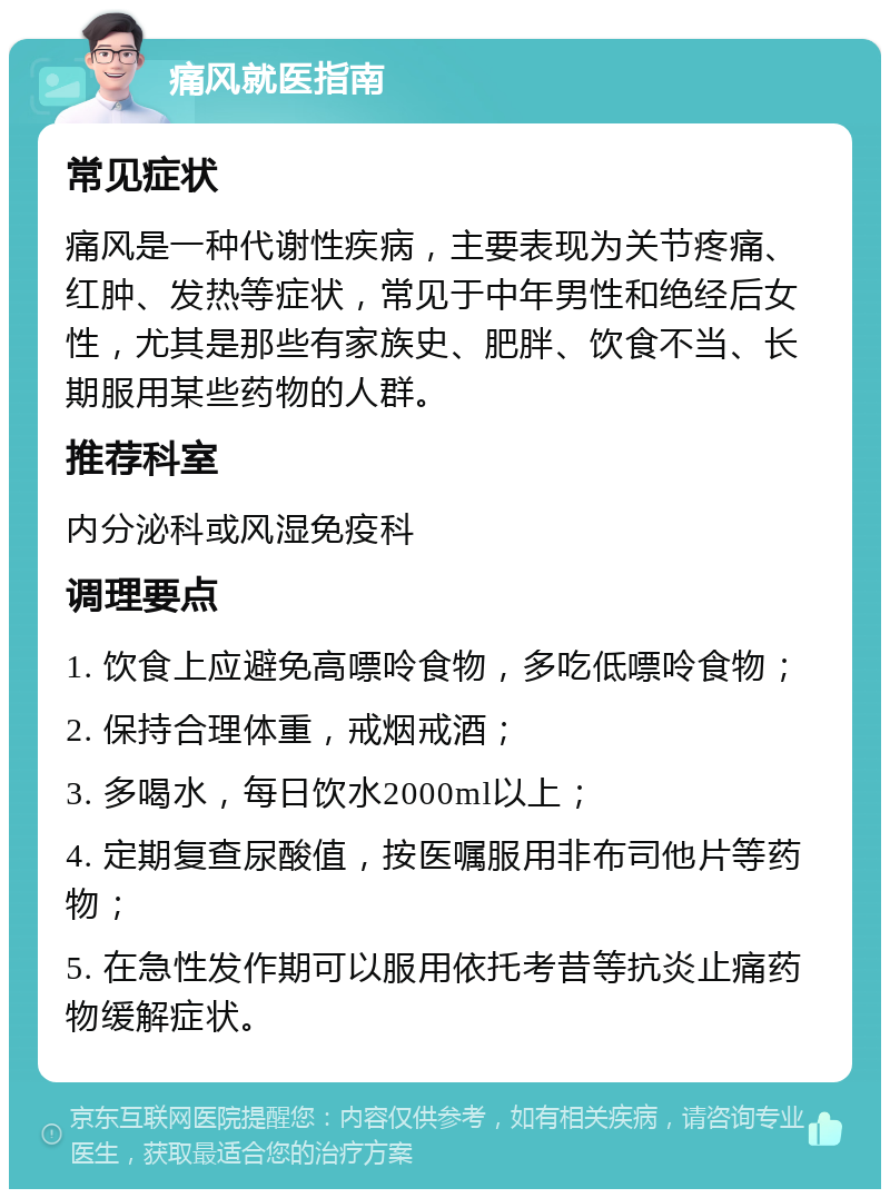 痛风就医指南 常见症状 痛风是一种代谢性疾病，主要表现为关节疼痛、红肿、发热等症状，常见于中年男性和绝经后女性，尤其是那些有家族史、肥胖、饮食不当、长期服用某些药物的人群。 推荐科室 内分泌科或风湿免疫科 调理要点 1. 饮食上应避免高嘌呤食物，多吃低嘌呤食物； 2. 保持合理体重，戒烟戒酒； 3. 多喝水，每日饮水2000ml以上； 4. 定期复查尿酸值，按医嘱服用非布司他片等药物； 5. 在急性发作期可以服用依托考昔等抗炎止痛药物缓解症状。