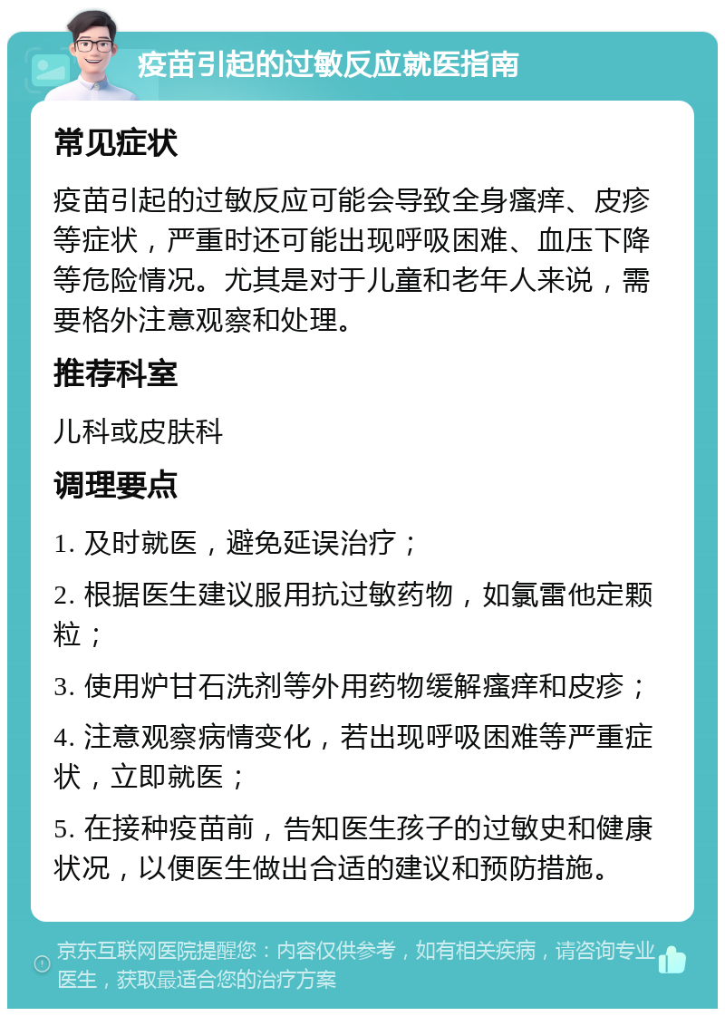 疫苗引起的过敏反应就医指南 常见症状 疫苗引起的过敏反应可能会导致全身瘙痒、皮疹等症状，严重时还可能出现呼吸困难、血压下降等危险情况。尤其是对于儿童和老年人来说，需要格外注意观察和处理。 推荐科室 儿科或皮肤科 调理要点 1. 及时就医，避免延误治疗； 2. 根据医生建议服用抗过敏药物，如氯雷他定颗粒； 3. 使用炉甘石洗剂等外用药物缓解瘙痒和皮疹； 4. 注意观察病情变化，若出现呼吸困难等严重症状，立即就医； 5. 在接种疫苗前，告知医生孩子的过敏史和健康状况，以便医生做出合适的建议和预防措施。