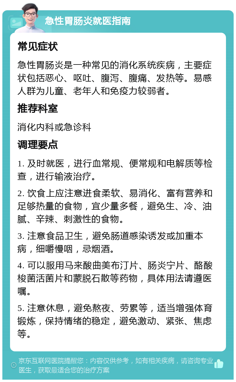 急性胃肠炎就医指南 常见症状 急性胃肠炎是一种常见的消化系统疾病，主要症状包括恶心、呕吐、腹泻、腹痛、发热等。易感人群为儿童、老年人和免疫力较弱者。 推荐科室 消化内科或急诊科 调理要点 1. 及时就医，进行血常规、便常规和电解质等检查，进行输液治疗。 2. 饮食上应注意进食柔软、易消化、富有营养和足够热量的食物，宜少量多餐，避免生、冷、油腻、辛辣、刺激性的食物。 3. 注意食品卫生，避免肠道感染诱发或加重本病，细嚼慢咽，忌烟酒。 4. 可以服用马来酸曲美布汀片、肠炎宁片、酪酸梭菌活菌片和蒙脱石散等药物，具体用法请遵医嘱。 5. 注意休息，避免熬夜、劳累等，适当增强体育锻炼，保持情绪的稳定，避免激动、紧张、焦虑等。