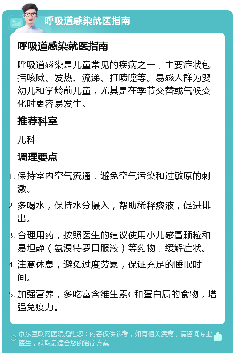 呼吸道感染就医指南 呼吸道感染就医指南 呼吸道感染是儿童常见的疾病之一，主要症状包括咳嗽、发热、流涕、打喷嚏等。易感人群为婴幼儿和学龄前儿童，尤其是在季节交替或气候变化时更容易发生。 推荐科室 儿科 调理要点 保持室内空气流通，避免空气污染和过敏原的刺激。 多喝水，保持水分摄入，帮助稀释痰液，促进排出。 合理用药，按照医生的建议使用小儿感冒颗粒和易坦静（氨溴特罗口服液）等药物，缓解症状。 注意休息，避免过度劳累，保证充足的睡眠时间。 加强营养，多吃富含维生素C和蛋白质的食物，增强免疫力。