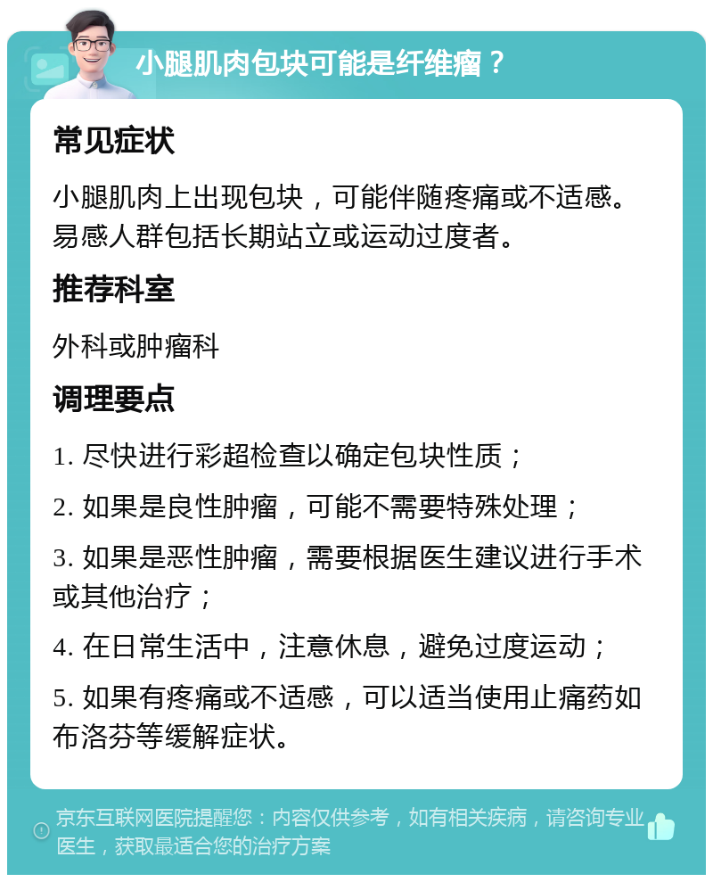 小腿肌肉包块可能是纤维瘤？ 常见症状 小腿肌肉上出现包块，可能伴随疼痛或不适感。易感人群包括长期站立或运动过度者。 推荐科室 外科或肿瘤科 调理要点 1. 尽快进行彩超检查以确定包块性质； 2. 如果是良性肿瘤，可能不需要特殊处理； 3. 如果是恶性肿瘤，需要根据医生建议进行手术或其他治疗； 4. 在日常生活中，注意休息，避免过度运动； 5. 如果有疼痛或不适感，可以适当使用止痛药如布洛芬等缓解症状。