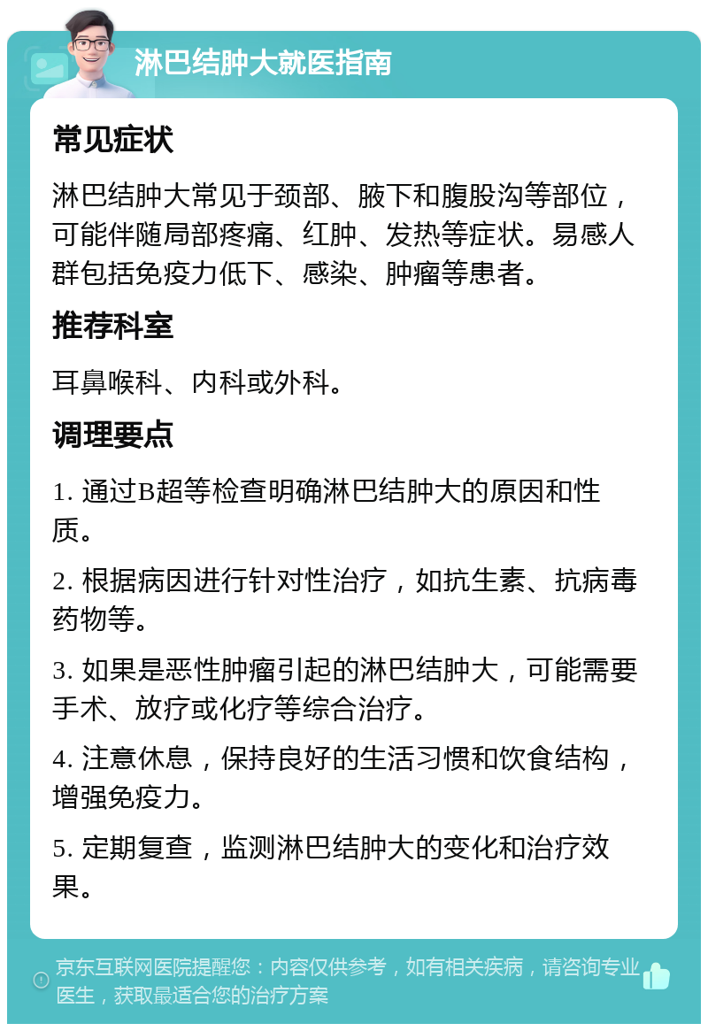 淋巴结肿大就医指南 常见症状 淋巴结肿大常见于颈部、腋下和腹股沟等部位，可能伴随局部疼痛、红肿、发热等症状。易感人群包括免疫力低下、感染、肿瘤等患者。 推荐科室 耳鼻喉科、内科或外科。 调理要点 1. 通过B超等检查明确淋巴结肿大的原因和性质。 2. 根据病因进行针对性治疗，如抗生素、抗病毒药物等。 3. 如果是恶性肿瘤引起的淋巴结肿大，可能需要手术、放疗或化疗等综合治疗。 4. 注意休息，保持良好的生活习惯和饮食结构，增强免疫力。 5. 定期复查，监测淋巴结肿大的变化和治疗效果。