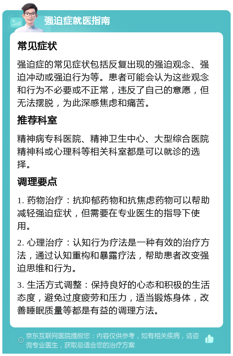 强迫症就医指南 常见症状 强迫症的常见症状包括反复出现的强迫观念、强迫冲动或强迫行为等。患者可能会认为这些观念和行为不必要或不正常，违反了自己的意愿，但无法摆脱，为此深感焦虑和痛苦。 推荐科室 精神病专科医院、精神卫生中心、大型综合医院精神科或心理科等相关科室都是可以就诊的选择。 调理要点 1. 药物治疗：抗抑郁药物和抗焦虑药物可以帮助减轻强迫症状，但需要在专业医生的指导下使用。 2. 心理治疗：认知行为疗法是一种有效的治疗方法，通过认知重构和暴露疗法，帮助患者改变强迫思维和行为。 3. 生活方式调整：保持良好的心态和积极的生活态度，避免过度疲劳和压力，适当锻炼身体，改善睡眠质量等都是有益的调理方法。