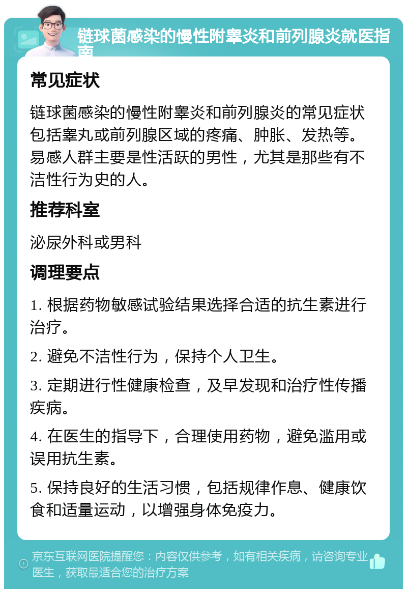 链球菌感染的慢性附睾炎和前列腺炎就医指南 常见症状 链球菌感染的慢性附睾炎和前列腺炎的常见症状包括睾丸或前列腺区域的疼痛、肿胀、发热等。易感人群主要是性活跃的男性，尤其是那些有不洁性行为史的人。 推荐科室 泌尿外科或男科 调理要点 1. 根据药物敏感试验结果选择合适的抗生素进行治疗。 2. 避免不洁性行为，保持个人卫生。 3. 定期进行性健康检查，及早发现和治疗性传播疾病。 4. 在医生的指导下，合理使用药物，避免滥用或误用抗生素。 5. 保持良好的生活习惯，包括规律作息、健康饮食和适量运动，以增强身体免疫力。