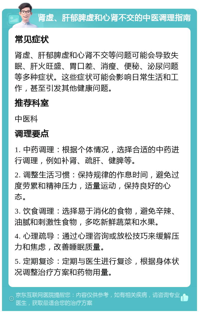 肾虚、肝郁脾虚和心肾不交的中医调理指南 常见症状 肾虚、肝郁脾虚和心肾不交等问题可能会导致失眠、肝火旺盛、胃口差、消瘦、便秘、泌尿问题等多种症状。这些症状可能会影响日常生活和工作，甚至引发其他健康问题。 推荐科室 中医科 调理要点 1. 中药调理：根据个体情况，选择合适的中药进行调理，例如补肾、疏肝、健脾等。 2. 调整生活习惯：保持规律的作息时间，避免过度劳累和精神压力，适量运动，保持良好的心态。 3. 饮食调理：选择易于消化的食物，避免辛辣、油腻和刺激性食物，多吃新鲜蔬菜和水果。 4. 心理疏导：通过心理咨询或放松技巧来缓解压力和焦虑，改善睡眠质量。 5. 定期复诊：定期与医生进行复诊，根据身体状况调整治疗方案和药物用量。