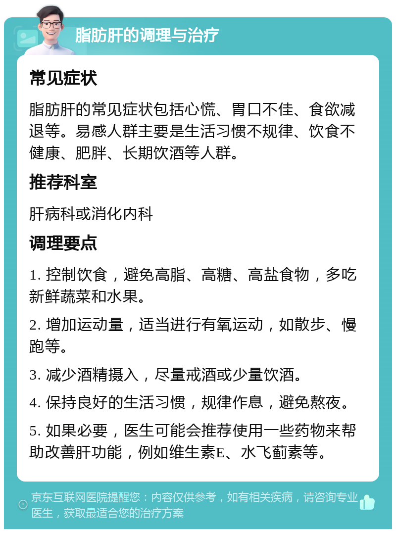 脂肪肝的调理与治疗 常见症状 脂肪肝的常见症状包括心慌、胃口不佳、食欲减退等。易感人群主要是生活习惯不规律、饮食不健康、肥胖、长期饮酒等人群。 推荐科室 肝病科或消化内科 调理要点 1. 控制饮食，避免高脂、高糖、高盐食物，多吃新鲜蔬菜和水果。 2. 增加运动量，适当进行有氧运动，如散步、慢跑等。 3. 减少酒精摄入，尽量戒酒或少量饮酒。 4. 保持良好的生活习惯，规律作息，避免熬夜。 5. 如果必要，医生可能会推荐使用一些药物来帮助改善肝功能，例如维生素E、水飞蓟素等。