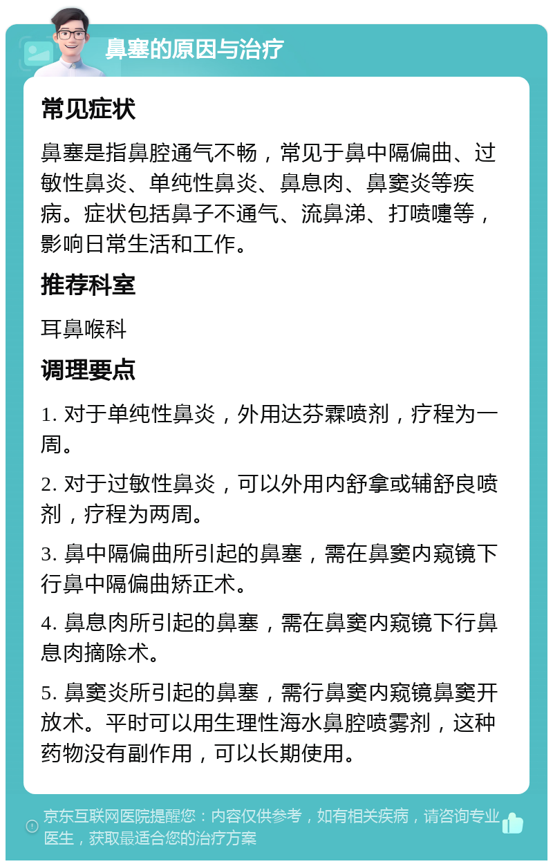 鼻塞的原因与治疗 常见症状 鼻塞是指鼻腔通气不畅，常见于鼻中隔偏曲、过敏性鼻炎、单纯性鼻炎、鼻息肉、鼻窦炎等疾病。症状包括鼻子不通气、流鼻涕、打喷嚏等，影响日常生活和工作。 推荐科室 耳鼻喉科 调理要点 1. 对于单纯性鼻炎，外用达芬霖喷剂，疗程为一周。 2. 对于过敏性鼻炎，可以外用内舒拿或辅舒良喷剂，疗程为两周。 3. 鼻中隔偏曲所引起的鼻塞，需在鼻窦内窥镜下行鼻中隔偏曲矫正术。 4. 鼻息肉所引起的鼻塞，需在鼻窦内窥镜下行鼻息肉摘除术。 5. 鼻窦炎所引起的鼻塞，需行鼻窦内窥镜鼻窦开放术。平时可以用生理性海水鼻腔喷雾剂，这种药物没有副作用，可以长期使用。