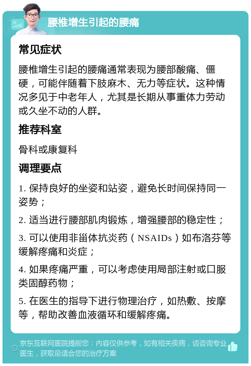 腰椎增生引起的腰痛 常见症状 腰椎增生引起的腰痛通常表现为腰部酸痛、僵硬，可能伴随着下肢麻木、无力等症状。这种情况多见于中老年人，尤其是长期从事重体力劳动或久坐不动的人群。 推荐科室 骨科或康复科 调理要点 1. 保持良好的坐姿和站姿，避免长时间保持同一姿势； 2. 适当进行腰部肌肉锻炼，增强腰部的稳定性； 3. 可以使用非甾体抗炎药（NSAIDs）如布洛芬等缓解疼痛和炎症； 4. 如果疼痛严重，可以考虑使用局部注射或口服类固醇药物； 5. 在医生的指导下进行物理治疗，如热敷、按摩等，帮助改善血液循环和缓解疼痛。