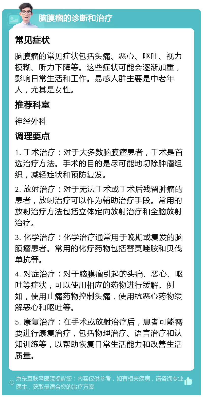 脑膜瘤的诊断和治疗 常见症状 脑膜瘤的常见症状包括头痛、恶心、呕吐、视力模糊、听力下降等。这些症状可能会逐渐加重，影响日常生活和工作。易感人群主要是中老年人，尤其是女性。 推荐科室 神经外科 调理要点 1. 手术治疗：对于大多数脑膜瘤患者，手术是首选治疗方法。手术的目的是尽可能地切除肿瘤组织，减轻症状和预防复发。 2. 放射治疗：对于无法手术或手术后残留肿瘤的患者，放射治疗可以作为辅助治疗手段。常用的放射治疗方法包括立体定向放射治疗和全脑放射治疗。 3. 化学治疗：化学治疗通常用于晚期或复发的脑膜瘤患者。常用的化疗药物包括替莫唑胺和贝伐单抗等。 4. 对症治疗：对于脑膜瘤引起的头痛、恶心、呕吐等症状，可以使用相应的药物进行缓解。例如，使用止痛药物控制头痛，使用抗恶心药物缓解恶心和呕吐等。 5. 康复治疗：在手术或放射治疗后，患者可能需要进行康复治疗，包括物理治疗、语言治疗和认知训练等，以帮助恢复日常生活能力和改善生活质量。